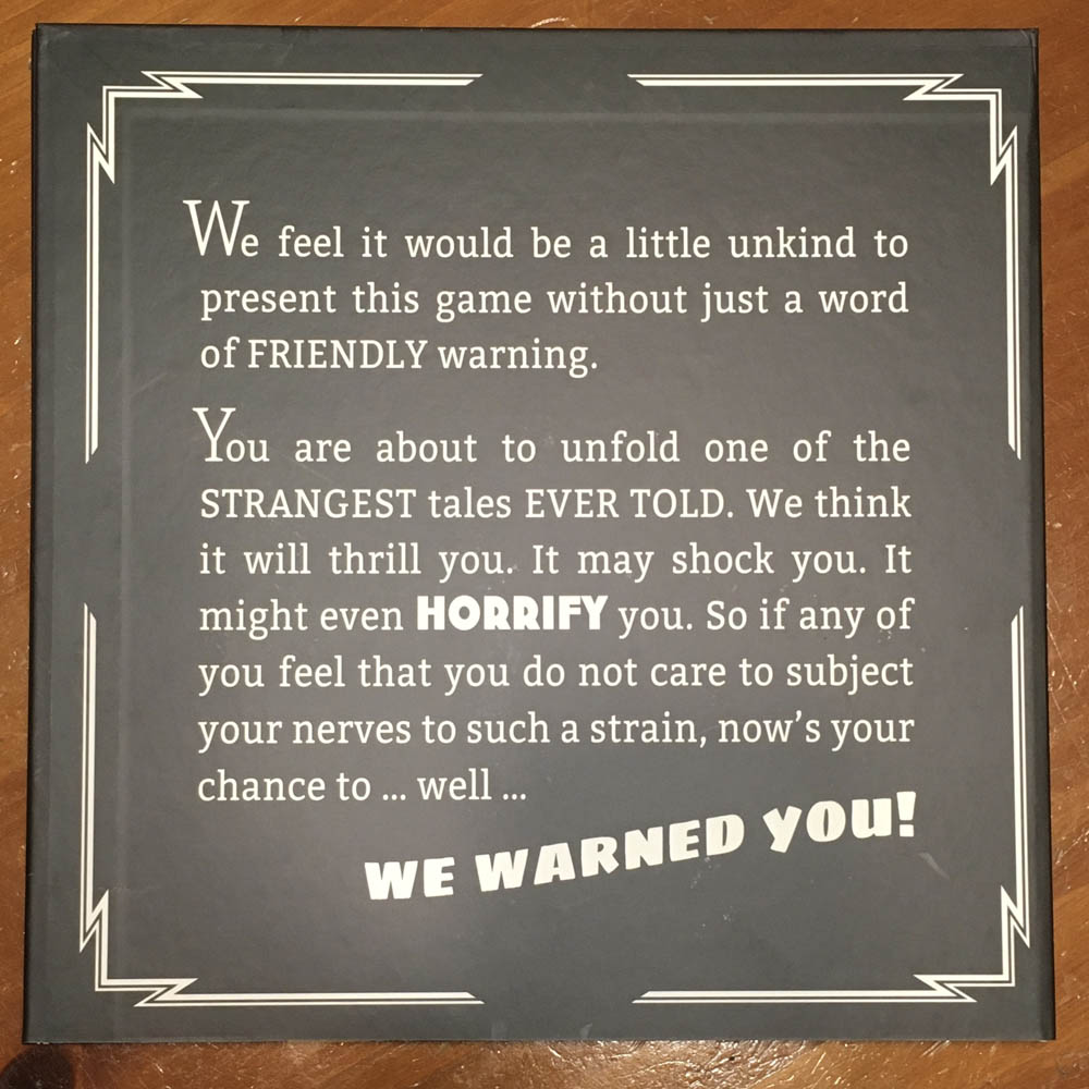 We feel it would be a little unkind to present this game without just a word of FRIENDLY warning.

You are about to unfold one of the STRANGEST tales EVER TOLD.  We think it will thrill you.  It may shock you.  It might even HORRIFY you.  So if any of you feel that you do not care to subject your nerves to such a strain, now's your chance to... well...

WE WARNED YOU!