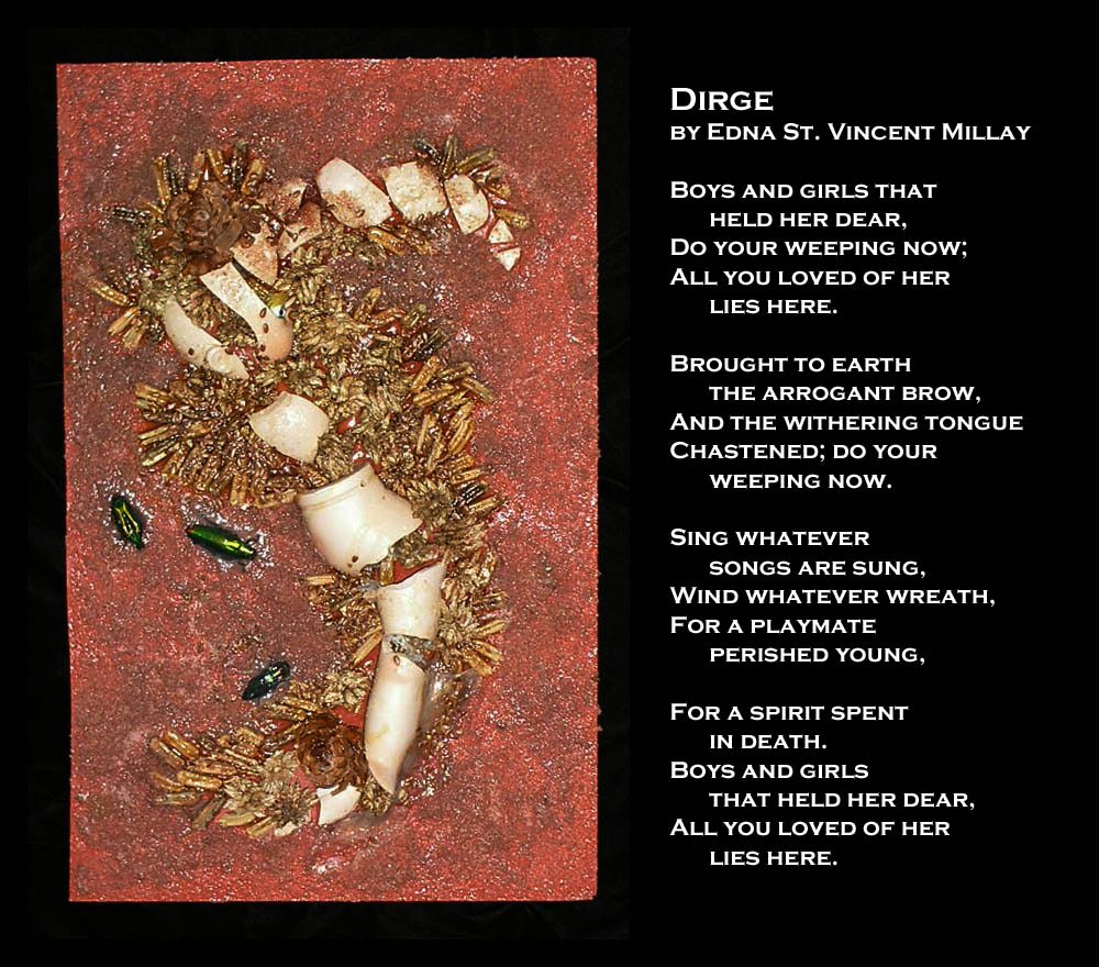 Dirge
by Edna St. Vincent Millay

Boys and girls that held her dear,
Do your weeping now;
All you loved of her lies here.

Brought to earth the arrogant brow,
And the withering tongue
Chastened; do your weeping now.

Sing whatever songs are sung,
Wind whatever wreath,
For a playmate perished young,

For a spirit spent in death.
Boys and girls that held her dear,
All you loved of her lies here.