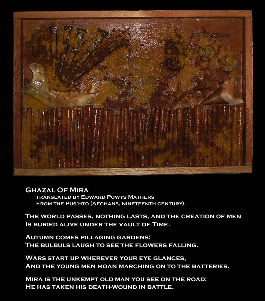 Ghazal Of Mira
translated by Edward Powys Mathers
From the Pus'hto (Afghans, nineteenth century).

The world passes, nothing lasts, and the creation of men
Is buried alive under the vault of Time.

Autumn comes pillaging gardens;
The bulbuls laugh to see the flowers falling.

Wars start up wherever your eye glances,
And the young men moan marching on to the batteries.

Mira is the unkempt old man you see on the road;
He has taken his death-wound in battle.