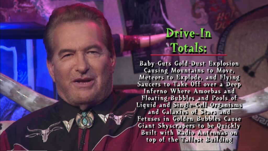 Joe Bob reads the drive-in totals. The image reads "baby-guts gold-dust explosion causing mountains to move, meteors to explode, and flying saucers to take off over a deep inferno where amoebas and floating bubbles and pools of liquid and sing-cell organisms and galaxies of stars and fetuses in golden bubbles cause giant skyscrapers to be quickly built with radio antennas on top of the tallest building"